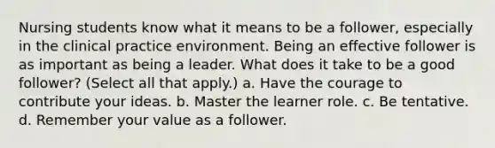 Nursing students know what it means to be a follower, especially in the clinical practice environment. Being an effective follower is as important as being a leader. What does it take to be a good follower? (Select all that apply.) a. Have the courage to contribute your ideas. b. Master the learner role. c. Be tentative. d. Remember your value as a follower.