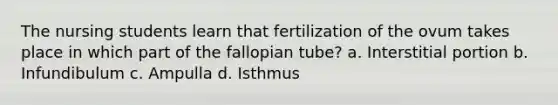 The nursing students learn that fertilization of the ovum takes place in which part of the fallopian tube? a. Interstitial portion b. Infundibulum c. Ampulla d. Isthmus