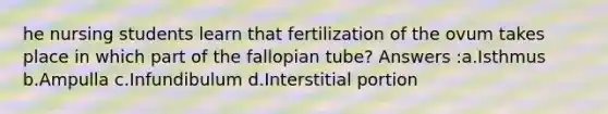 he nursing students learn that fertilization of the ovum takes place in which part of the fallopian tube? Answers :a.Isthmus b.Ampulla c.Infundibulum d.Interstitial portion