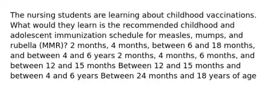 The nursing students are learning about childhood vaccinations. What would they learn is the recommended childhood and adolescent immunization schedule for measles, mumps, and rubella (MMR)? 2 months, 4 months, between 6 and 18 months, and between 4 and 6 years 2 months, 4 months, 6 months, and between 12 and 15 months Between 12 and 15 months and between 4 and 6 years Between 24 months and 18 years of age