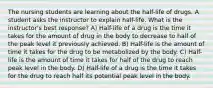 The nursing students are learning about the half-life of drugs. A student asks the instructor to explain half-life. What is the instructor's best response? A) Half-life of a drug is the time it takes for the amount of drug in the body to decrease to half of the peak level it previously achieved. B) Half-life is the amount of time it takes for the drug to be metabolized by the body. C) Half-life is the amount of time it takes for half of the drug to reach peak level in the body. D) Half-life of a drug is the time it takes for the drug to reach half its potential peak level in the body.