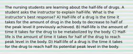 The nursing students are learning about the half-life of drugs. A student asks the instructor to explain half-life. What is the instructor's best response? A) Half-life of a drug is the time it takes for the amount of drug in the body to decrease to half of the peak level it previously achieved. B) Half-life is the amount of time it takes for the drug to be metabolized by the body. C) Half-life is the amount of time it takes for half of the drug to reach peak level in the body. D) Half-life of a drug is the time it takes for the drug to reach half its potential peak level in the body.