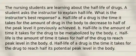 The nursing students are learning about the half-life of drugs. A student asks the instructor to explain half-life. What is the instructor's best response? a. Half-life of a drug is the time it takes for the amount of drug in the body to decrease to half of the peak level it previously achieved. b. Half-life is the amount of time it takes for the drug to be metabolized by the body. c. Half-life is the amount of time it takes for half of the drug to reach peak level in the body. d. Half-life of a drug is the time it takes for the drug to reach half its potential peak level in the body.