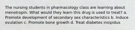 The nursing students in pharmacology class are learning about menotropin. What would they learn this drug is used to treat? a. Promote development of secondary sex characteristics b. Induce ovulation c. Promote bone growth d. Treat diabetes insipidus