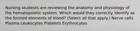 Nursing students are reviewing the anatomy and physiology of the hematopoietic system. Which would they correctly identify as the formed elements of blood? (Select all that apply.) Nerve cells Plasma Leukocytes Platelets Erythrocytes