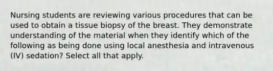 Nursing students are reviewing various procedures that can be used to obtain a tissue biopsy of the breast. They demonstrate understanding of the material when they identify which of the following as being done using local anesthesia and intravenous (IV) sedation? Select all that apply.