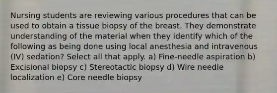 Nursing students are reviewing various procedures that can be used to obtain a tissue biopsy of the breast. They demonstrate understanding of the material when they identify which of the following as being done using local anesthesia and intravenous (IV) sedation? Select all that apply. a) Fine-needle aspiration b) Excisional biopsy c) Stereotactic biopsy d) Wire needle localization e) Core needle biopsy