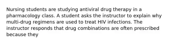 Nursing students are studying antiviral drug therapy in a pharmacology class. A student asks the instructor to explain why multi-drug regimens are used to treat HIV infections. The instructor responds that drug combinations are often prescribed because they