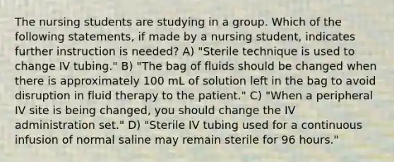 The nursing students are studying in a group. Which of the following statements, if made by a nursing student, indicates further instruction is needed? A) "Sterile technique is used to change IV tubing." B) "The bag of fluids should be changed when there is approximately 100 mL of solution left in the bag to avoid disruption in fluid therapy to the patient." C) "When a peripheral IV site is being changed, you should change the IV administration set." D) "Sterile IV tubing used for a continuous infusion of normal saline may remain sterile for 96 hours."