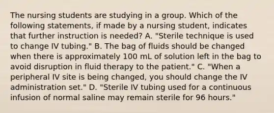 The nursing students are studying in a group. Which of the following statements, if made by a nursing student, indicates that further instruction is needed? A. "Sterile technique is used to change IV tubing." B. The bag of fluids should be changed when there is approximately 100 mL of solution left in the bag to avoid disruption in fluid therapy to the patient." C. "When a peripheral IV site is being changed, you should change the IV administration set." D. "Sterile IV tubing used for a continuous infusion of normal saline may remain sterile for 96 hours."