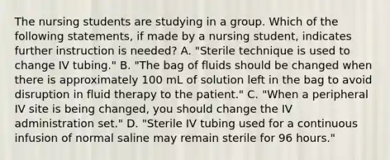 The nursing students are studying in a group. Which of the following statements, if made by a nursing student, indicates further instruction is needed? A. "Sterile technique is used to change IV tubing." B. "The bag of fluids should be changed when there is approximately 100 mL of solution left in the bag to avoid disruption in fluid therapy to the patient." C. "When a peripheral IV site is being changed, you should change the IV administration set." D. "Sterile IV tubing used for a continuous infusion of normal saline may remain sterile for 96 hours."