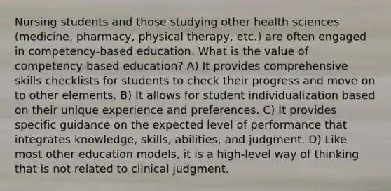 Nursing students and those studying other health sciences (medicine, pharmacy, physical therapy, etc.) are often engaged in competency-based education. What is the value of competency-based education? A) It provides comprehensive skills checklists for students to check their progress and move on to other elements. B) It allows for student individualization based on their unique experience and preferences. C) It provides specific guidance on the expected level of performance that integrates knowledge, skills, abilities, and judgment. D) Like most other education models, it is a high-level way of thinking that is not related to clinical judgment.