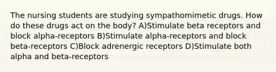 The nursing students are studying sympathomimetic drugs. How do these drugs act on the body? A)Stimulate beta receptors and block alpha-receptors B)Stimulate alpha-receptors and block beta-receptors C)Block adrenergic receptors D)Stimulate both alpha and beta-receptors