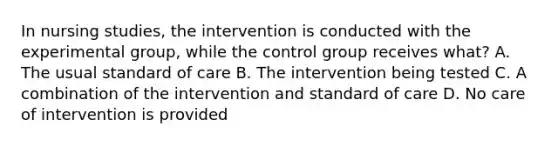 In nursing studies, the intervention is conducted with the experimental group, while the control group receives what? A. The usual standard of care B. The intervention being tested C. A combination of the intervention and standard of care D. No care of intervention is provided