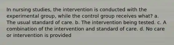 In nursing studies, the intervention is conducted with the experimental group, while the control group receives what? a. The usual standard of care. b. The intervention being tested. c. A combination of the intervention and standard of care. d. No care or intervention is provided