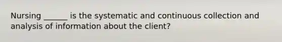 Nursing ______ is the systematic and continuous collection and analysis of information about the client?