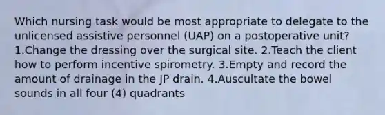 Which nursing task would be most appropriate to delegate to the unlicensed assistive personnel (UAP) on a postoperative unit? 1.Change the dressing over the surgical site. 2.Teach the client how to perform incentive spirometry. 3.Empty and record the amount of drainage in the JP drain. 4.Auscultate the bowel sounds in all four (4) quadrants