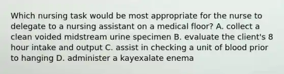 Which nursing task would be most appropriate for the nurse to delegate to a nursing assistant on a medical floor? A. collect a clean voided midstream urine specimen B. evaluate the client's 8 hour intake and output C. assist in checking a unit of blood prior to hanging D. administer a kayexalate enema