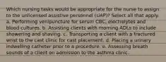 Which nursing tasks would be appropriate for the nurse to assign to the unlicensed assistive personnel (UAP)? Select all that apply. a. Performing venipuncture for serum CBC, electrolytes and blood cultures. b. Assisting clients with morning ADLs to include showering and shaving. c. Transporting a client with a fractured wrist to the cast clinic for cast placement. d. Placing a urinary indwelling catheter prior to a procedure. e. Assessing breath sounds of a client on admission to the asthma clinic.