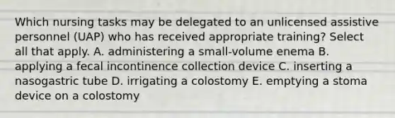 Which nursing tasks may be delegated to an unlicensed assistive personnel (UAP) who has received appropriate training? Select all that apply. A. administering a small-volume enema B. applying a fecal incontinence collection device C. inserting a nasogastric tube D. irrigating a colostomy E. emptying a stoma device on a colostomy