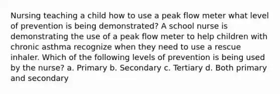 Nursing teaching a child how to use a peak flow meter what level of prevention is being demonstrated? A school nurse is demonstrating the use of a peak flow meter to help children with chronic asthma recognize when they need to use a rescue inhaler. Which of the following levels of prevention is being used by the nurse? a. Primary b. Secondary c. Tertiary d. Both primary and secondary