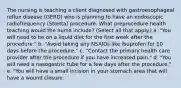 The nursing is teaching a client diagnosed with gastroesophageal reflux disease (GERD) who is planning to have an endoscopic radiofrequency (Stretta) procedure. What preprocedure health teaching would the nurse include? (Select all that apply.) a. "You will need to be on a liquid diet for the first week after the procedure." b. "Avoid taking any NSAIDs like ibuprofen for 10 days before the procedure." c. "Contact the primary health care provider after the procedure if you have increased pain." d. "You will need a nasogastric tube for a few days after the procedure." e. "You will have a small incision in your stomach area that will have a wound closure.