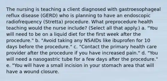 The nursing is teaching a client diagnosed with gastroesophageal reflux disease (GERD) who is planning to have an endoscopic radiofrequency (Stretta) procedure. What preprocedure health teaching would the nurse include? (Select all that apply.) a. "You will need to be on a liquid diet for the first week after the procedure." b. "Avoid taking any NSAIDs like ibuprofen for 10 days before the procedure." c. "Contact the primary health care provider after the procedure if you have increased pain." d. "You will need a nasogastric tube for a few days after the procedure." e. "You will have a small incision in your stomach area that will have a wound closure.