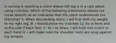 A nursing is teaching a client whose left leg is in a cast about using crutches. Which of the following statements should the nurse identify as an indication that the client understands the teaching? A. When descending stairs, I will first shift my weight to my right leg. B. I should place my crutches 12 ins in front and to the side if each foot. C. As I sit down, I will hold one crutch in each hand D. I will make sure the shoulder rests are snug against my armpits.