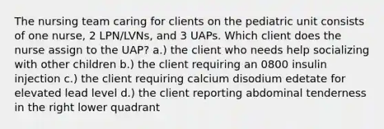 The nursing team caring for clients on the pediatric unit consists of one nurse, 2 LPN/LVNs, and 3 UAPs. Which client does the nurse assign to the UAP? a.) the client who needs help socializing with other children b.) the client requiring an 0800 insulin injection c.) the client requiring calcium disodium edetate for elevated lead level d.) the client reporting abdominal tenderness in the right lower quadrant