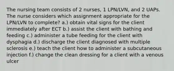 The nursing team consists of 2 nurses, 1 LPN/LVN, and 2 UAPs. The nurse considers which assignment appropriate for the LPN/LVN to complete? a.) obtain vital signs for the client immediately after ECT b.) assist the client with bathing and feeding c.) administer a tube feeding for the client with dysphagia d.) discharge the client diagnosed with multiple sclerosis e.) teach the client how to administer a subcutaneous injection f.) change the clean dressing for a client with a venous ulcer