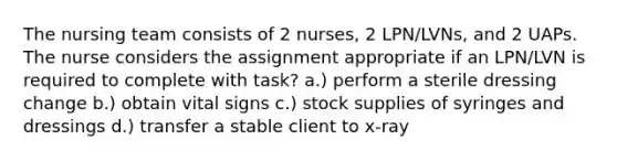 The nursing team consists of 2 nurses, 2 LPN/LVNs, and 2 UAPs. The nurse considers the assignment appropriate if an LPN/LVN is required to complete with task? a.) perform a sterile dressing change b.) obtain vital signs c.) stock supplies of syringes and dressings d.) transfer a stable client to x-ray