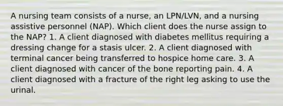 A nursing team consists of a nurse, an LPN/LVN, and a nursing assistive personnel (NAP). Which client does the nurse assign to the NAP? 1. A client diagnosed with diabetes mellitus requiring a dressing change for a stasis ulcer. 2. A client diagnosed with terminal cancer being transferred to hospice home care. 3. A client diagnosed with cancer of the bone reporting pain. 4. A client diagnosed with a fracture of the right leg asking to use the urinal.