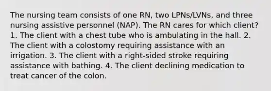 The nursing team consists of one RN, two LPNs/LVNs, and three nursing assistive personnel (NAP). The RN cares for which client? 1. The client with a chest tube who is ambulating in the hall. 2. The client with a colostomy requiring assistance with an irrigation. 3. The client with a right-sided stroke requiring assistance with bathing. 4. The client declining medication to treat cancer of the colon.