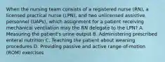 When the nursing team consists of a registered nurse (RN), a licensed practical nurse (LPN), and two unlicensed assistive personnel (UAPs), which assignment for a patient receiving mechanical ventilation may the RN delegate to the LPN? A. Measuring the patient's urine output B. Administering prescribed enteral nutrition C. Teaching the patient about weaning procedures D. Providing passive and active range-of-motion (ROM) exercises