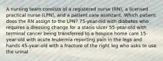 A nursing team consists of a registered nurse (RN), a licensed practical nurse (LPN), and a patient care assistant. Which patient does the RN assign to the LPN? 75-year-old with diabetes who requires a dressing change for a stasis ulcer 55-year-old with terminal cancer being transferred to a hospice home care 15-year-old with acute leukemia reporting pain in the legs and hands 45-year-old with a fracture of the right leg who asks to use the urinal