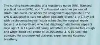 The nursing team consists of a registered nurse (RN), licensed practical nurse (LPN), and 2 unlicensed assistive personnel (UAP). The nurse considers the assignment appropriate if the LPN is assigned to care for which pediatric client? 1. A 1-day-old with tracheoesophageal fistula scheduled for surgical repair today 2. A 6-month-old who had diaphragmatic hernia repair 5 days ago 3. A 12-year-old newly admitted with productive cough and white blood cell count of 15,000/mm3 4. A 16-year-old admitted for uncontrolled diabetes experiencing Kussmaul breathing