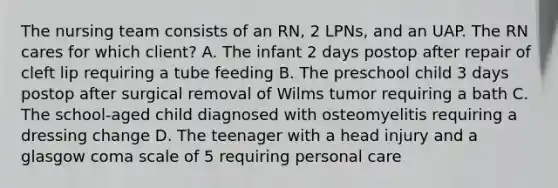 The nursing team consists of an RN, 2 LPNs, and an UAP. The RN cares for which client? A. The infant 2 days postop after repair of cleft lip requiring a tube feeding B. The preschool child 3 days postop after surgical removal of Wilms tumor requiring a bath C. The school-aged child diagnosed with osteomyelitis requiring a dressing change D. The teenager with a head injury and a glasgow coma scale of 5 requiring personal care