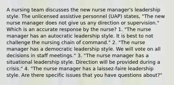 A nursing team discusses the new nurse manager's leadership style. The unlicensed assistive personnel (UAP) states, "The new nurse manager does not give us any direction or supervision." Which is an accurate response by the nurse? 1. "The nurse manager has an autocratic leadership style. It is best to not challenge the nursing chain of command." 2. "The nurse manager has a democratic leadership style. We will vote on all decisions in staff meetings." 3. "The nurse manager has a situational leadership style. Direction will be provided during a crisis." 4. "The nurse manager has a laissez-faire leadership style. Are there specific issues that you have questions about?"