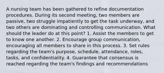 A nursing team has been gathered to refine documentation procedures. During its second meeting, two members are passive, two struggle impatiently to get the task underway, and two others are dominating and controlling communication. What should the leader do at this point? 1. Assist the members to get to know one another. 2. Encourage group communication, encouraging all members to share in this process. 3. Set rules regarding the team's purpose, schedule, attendance, roles, tasks, and confidentiality. 4. Guarantee that consensus is reached regarding the team's findings and recommendations