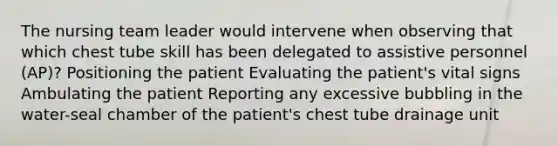 The nursing team leader would intervene when observing that which chest tube skill has been delegated to assistive personnel (AP)? Positioning the patient Evaluating the patient's vital signs Ambulating the patient Reporting any excessive bubbling in the water-seal chamber of the patient's chest tube drainage unit