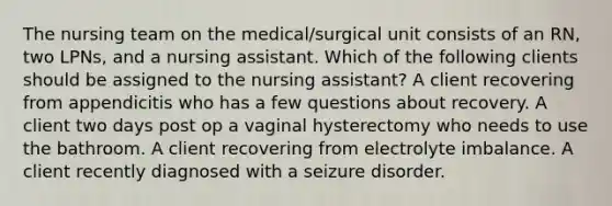 The nursing team on the medical/surgical unit consists of an RN, two LPNs, and a nursing assistant. Which of the following clients should be assigned to the nursing assistant? A client recovering from appendicitis who has a few questions about recovery. A client two days post op a vaginal hysterectomy who needs to use the bathroom. A client recovering from electrolyte imbalance. A client recently diagnosed with a seizure disorder.