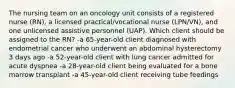 The nursing team on an oncology unit consists of a registered nurse (RN), a licensed practical/vocational nurse (LPN/VN), and one unlicensed assistive personnel (UAP). Which client should be assigned to the RN? -a 65-year-old client diagnosed with endometrial cancer who underwent an abdominal hysterectomy 3 days ago -a 52-year-old client with lung cancer admitted for acute dyspnea -a 28-year-old client being evaluated for a bone marrow transplant -a 45-year-old client receiving tube feedings