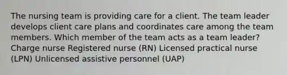 The nursing team is providing care for a client. The team leader develops client care plans and coordinates care among the team members. Which member of the team acts as a team leader? Charge nurse Registered nurse (RN) Licensed practical nurse (LPN) Unlicensed assistive personnel (UAP)