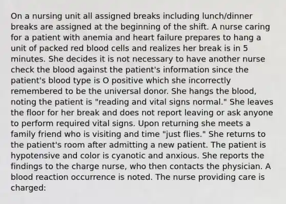 On a nursing unit all assigned breaks including lunch/dinner breaks are assigned at the beginning of the shift. A nurse caring for a patient with anemia and heart failure prepares to hang a unit of packed red blood cells and realizes her break is in 5 minutes. She decides it is not necessary to have another nurse check the blood against the patient's information since the patient's blood type is O positive which she incorrectly remembered to be the universal donor. She hangs the blood, noting the patient is "reading and vital signs normal." She leaves the floor for her break and does not report leaving or ask anyone to perform required vital signs. Upon returning she meets a family friend who is visiting and time "just flies." She returns to the patient's room after admitting a new patient. The patient is hypotensive and color is cyanotic and anxious. She reports the findings to the charge nurse, who then contacts the physician. A blood reaction occurrence is noted. The nurse providing care is charged: