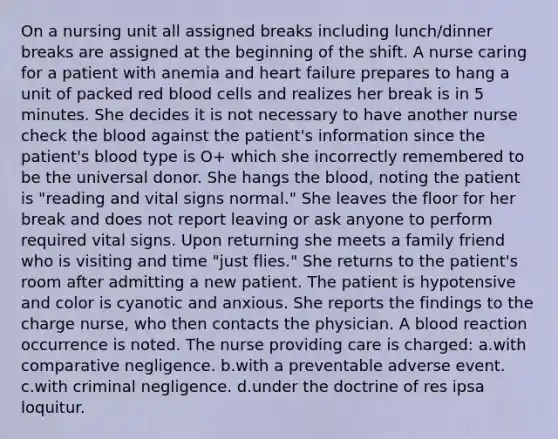 On a nursing unit all assigned breaks including lunch/dinner breaks are assigned at the beginning of the shift. A nurse caring for a patient with anemia and heart failure prepares to hang a unit of packed red blood cells and realizes her break is in 5 minutes. She decides it is not necessary to have another nurse check the blood against the patient's information since the patient's blood type is O+ which she incorrectly remembered to be the universal donor. She hangs the blood, noting the patient is "reading and vital signs normal." She leaves the floor for her break and does not report leaving or ask anyone to perform required vital signs. Upon returning she meets a family friend who is visiting and time "just flies." She returns to the patient's room after admitting a new patient. The patient is hypotensive and color is cyanotic and anxious. She reports the findings to the charge nurse, who then contacts the physician. A blood reaction occurrence is noted. The nurse providing care is charged: a.with comparative negligence. b.with a preventable adverse event. c.with criminal negligence. d.under the doctrine of res ipsa loquitur.