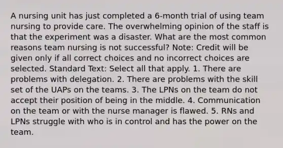 A nursing unit has just completed a 6-month trial of using team nursing to provide care. The overwhelming opinion of the staff is that the experiment was a disaster. What are the most common reasons team nursing is not successful? Note: Credit will be given only if all correct choices and no incorrect choices are selected. Standard Text: Select all that apply. 1. There are problems with delegation. 2. There are problems with the skill set of the UAPs on the teams. 3. The LPNs on the team do not accept their position of being in the middle. 4. Communication on the team or with the nurse manager is flawed. 5. RNs and LPNs struggle with who is in control and has the power on the team.