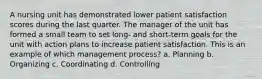 A nursing unit has demonstrated lower patient satisfaction scores during the last quarter. The manager of the unit has formed a small team to set long- and short-term goals for the unit with action plans to increase patient satisfaction. This is an example of which management process? a. Planning b. Organizing c. Coordinating d. Controlling