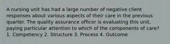 A nursing unit has had a large number of negative client responses about various aspects of their care in the previous quarter. The quality assurance officer is evaluating this unit, paying particular attention to which of the components of care? 1. Competency 2. Structure 3. Process 4. Outcome