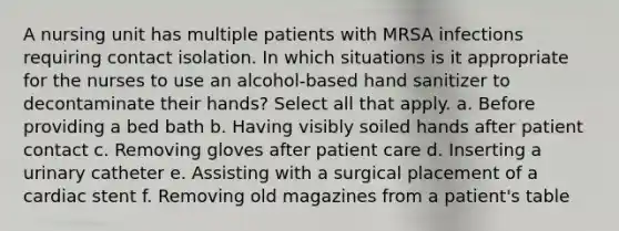 A nursing unit has multiple patients with MRSA infections requiring contact isolation. In which situations is it appropriate for the nurses to use an alcohol-based hand sanitizer to decontaminate their hands? Select all that apply. a. Before providing a bed bath b. Having visibly soiled hands after patient contact c. Removing gloves after patient care d. Inserting a urinary catheter e. Assisting with a surgical placement of a cardiac stent f. Removing old magazines from a patient's table