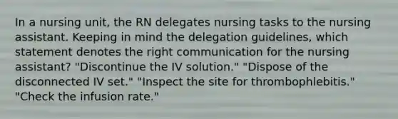 In a nursing unit, the RN delegates nursing tasks to the nursing assistant. Keeping in mind the delegation guidelines, which statement denotes the right communication for the nursing assistant? "Discontinue the IV solution." "Dispose of the disconnected IV set." "Inspect the site for thrombophlebitis." "Check the infusion rate."